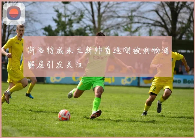 斯洛特成米兰新帅首选刚被利物浦解雇引发关注