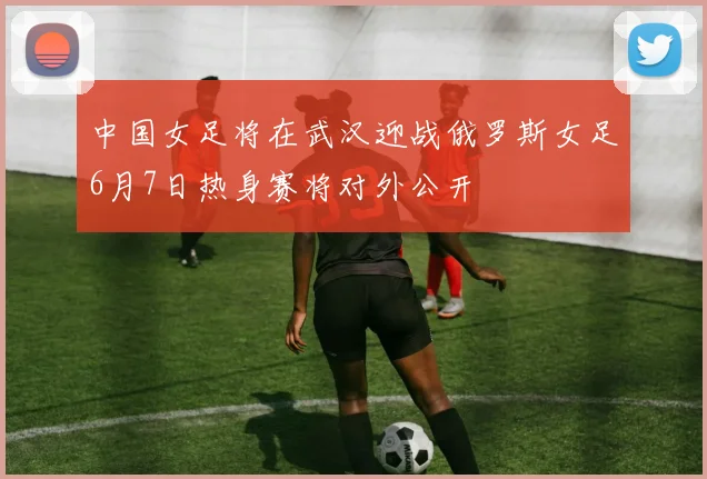 中国女足将在武汉迎战俄罗斯女足6月7日热身赛将对外公开