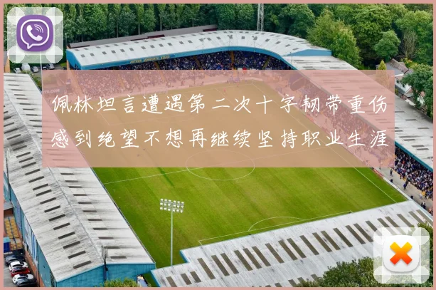 佩林坦言遭遇第二次十字韧带重伤感到绝望不想再继续坚持职业生涯