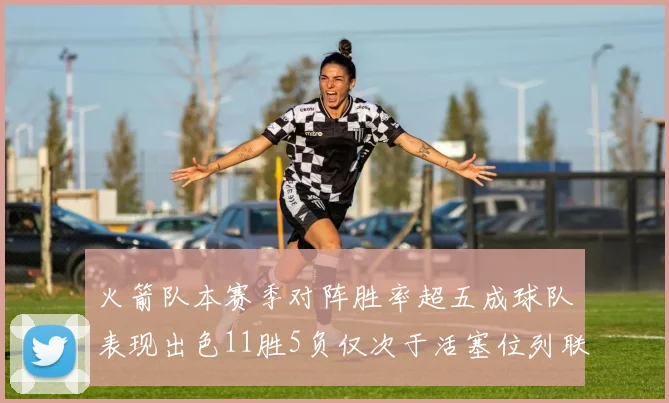 火箭队本赛季对阵胜率超五成球队表现出色11胜5负仅次于活塞位列联盟第二