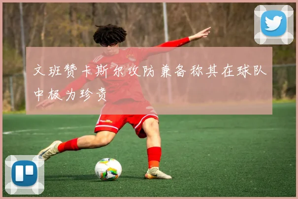文班赞卡斯尔攻防兼备称其在球队中极为珍贵