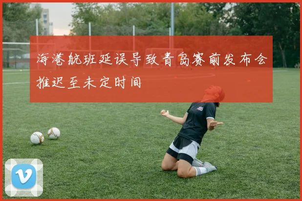 海港航班延误导致青岛赛前发布会推迟至未定时间