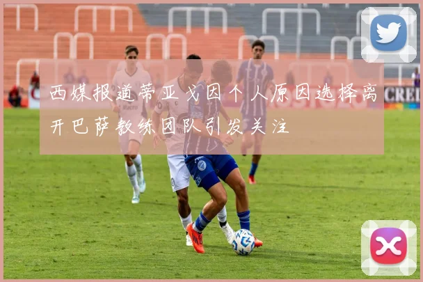 西媒报道蒂亚戈因个人原因选择离开巴萨教练团队引发关注