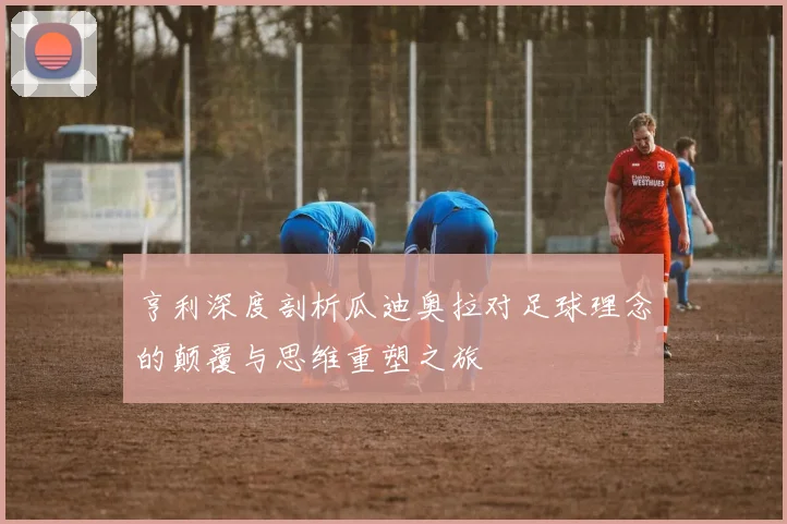 亨利深度剖析瓜迪奥拉对足球理念的颠覆与思维重塑之旅