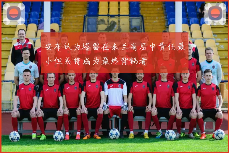 安布认为塔雷在米兰高层中责任最小但或将成为最终背锅者