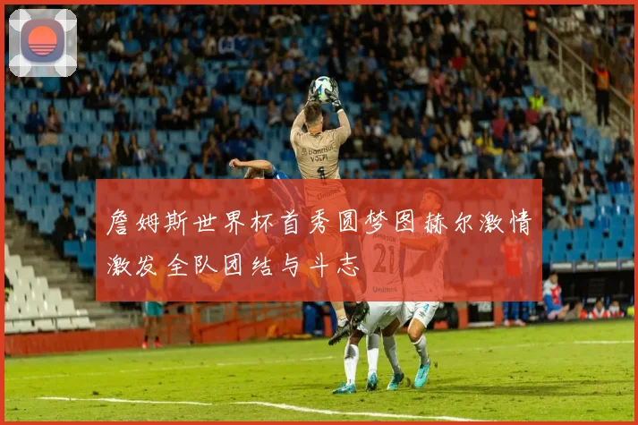 詹姆斯世界杯首秀圆梦图赫尔激情激发全队团结与斗志