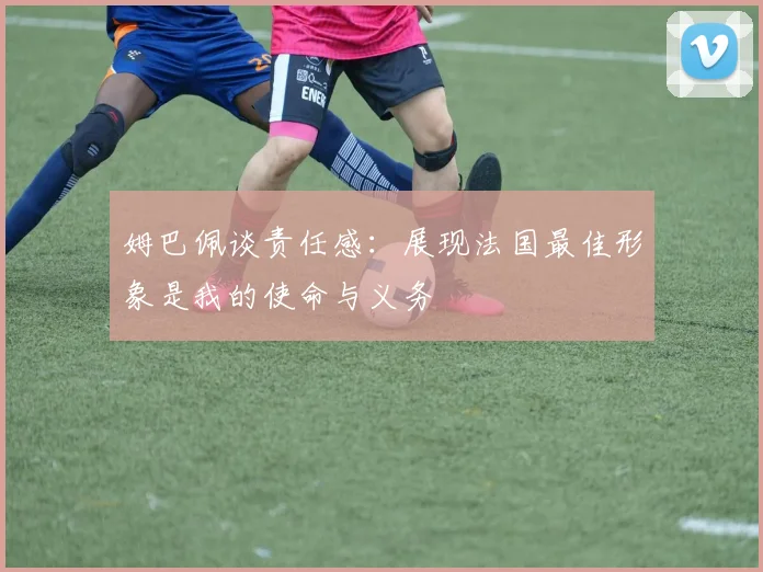 姆巴佩谈责任感：展现法国最佳形象是我的使命与义务