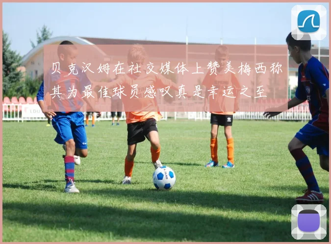 贝克汉姆在社交媒体上赞美梅西称其为最佳球员感叹真是幸运之至