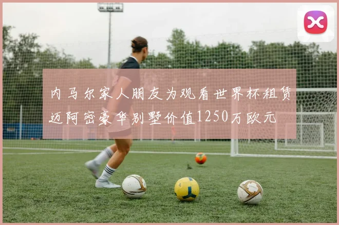 内马尔家人朋友为观看世界杯租赁迈阿密豪华别墅价值1250万欧元