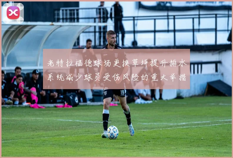 老特拉福德球场更换草坪提升排水系统减少球员受伤风险的重大举措