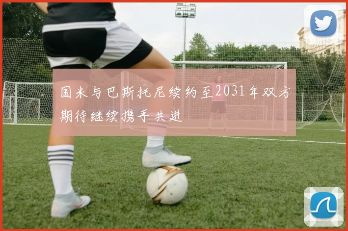 国米与巴斯托尼续约至2031年双方期待继续携手共进