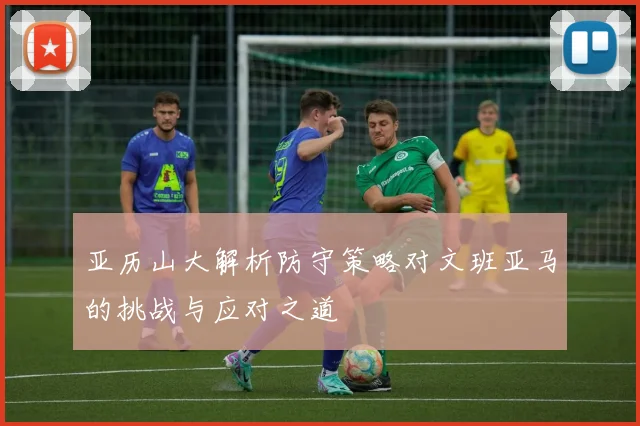 亚历山大解析防守策略对文班亚马的挑战与应对之道