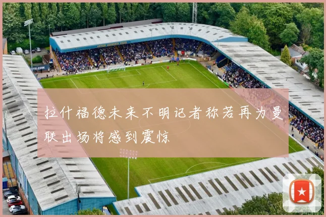 拉什福德未来不明记者称若再为曼联出场将感到震惊