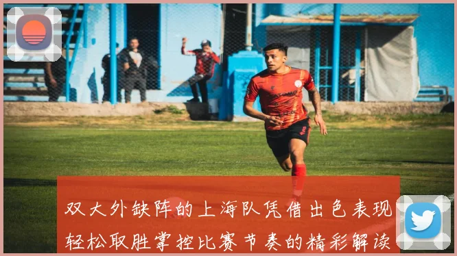 双大外缺阵的上海队凭借出色表现轻松取胜掌控比赛节奏的精彩解读