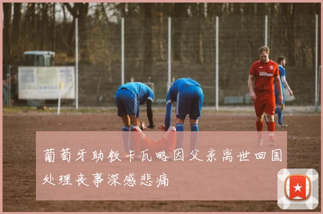 葡萄牙助教卡瓦略因父亲离世回国处理丧事深感悲痛