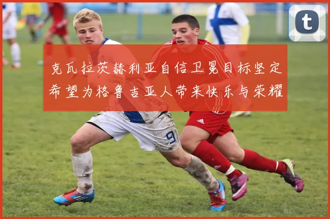 克瓦拉茨赫利亚自信卫冕目标坚定希望为格鲁吉亚人带来快乐与荣耀