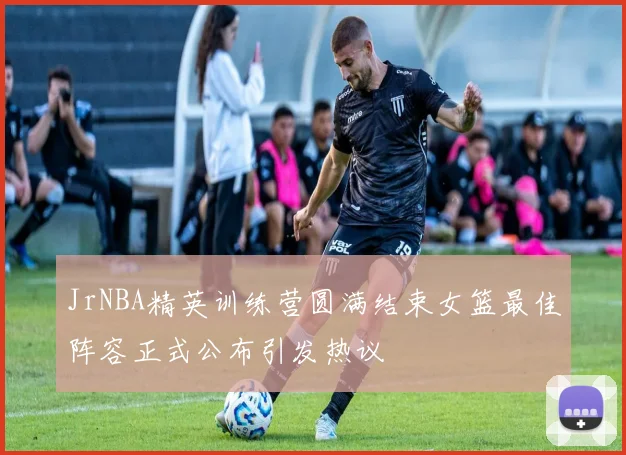 JrNBA精英训练营圆满结束女篮最佳阵容正式公布引发热议