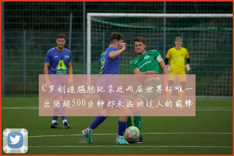 C罗创造尴尬纪录近两届世界杯唯一出场超500分钟却未成功过人的前锋