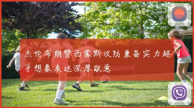 杰伦布朗赞西蒙斯攻防兼备实力超乎想象表达深厚敬意
