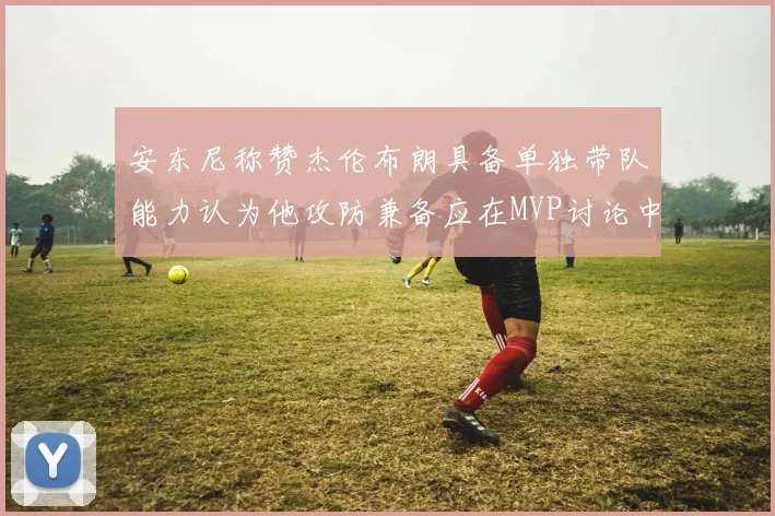 安东尼称赞杰伦布朗具备单独带队能力认为他攻防兼备应在MVP讨论中占有一席之地